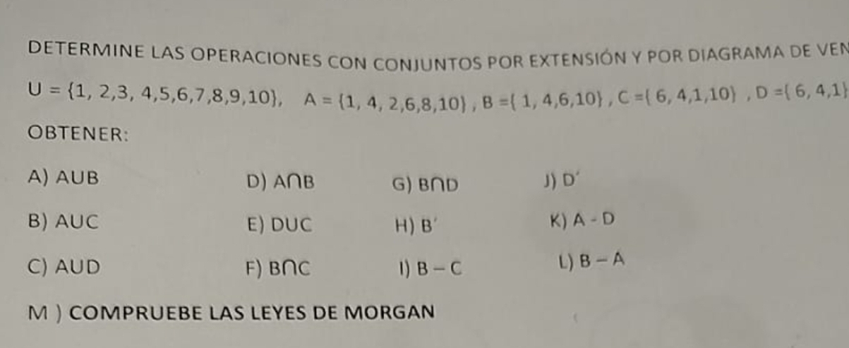 DETERMINE LAS OPERACIONES CON CONJUNTOS POR EXTENSIÓN y pOR DIAGRAMA DE VEn
U= 1,2,3,4,5,6,7,8,9,10 , A= 1,4,2,6,8,10 , B=(1,4,6,10 , C= 6,4,1,10 , D= 6,4,1
OBTENER: 
A) A∪ B D) A∩ B G) B∩ D J) D'
B) A∪ C E ) D∪ C H) B' K) A-D
C) A∪ D F) B∩ C 1) B-C
L) B-A
M  COMPRUEBE LAS LEYES DE MORGAN