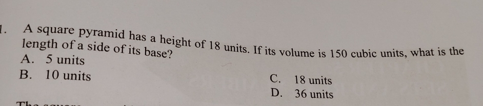 A square pyramid has a height of 18 units. If its volume is 150 cubic units, what is the
length of a side of its base?
A. 5 units
B. 10 units C. 18 units
D. 36 units