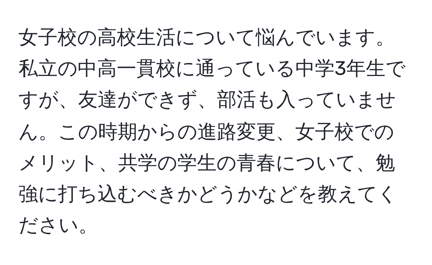 女子校の高校生活について悩んでいます。私立の中高一貫校に通っている中学3年生ですが、友達ができず、部活も入っていません。この時期からの進路変更、女子校でのメリット、共学の学生の青春について、勉強に打ち込むべきかどうかなどを教えてください。