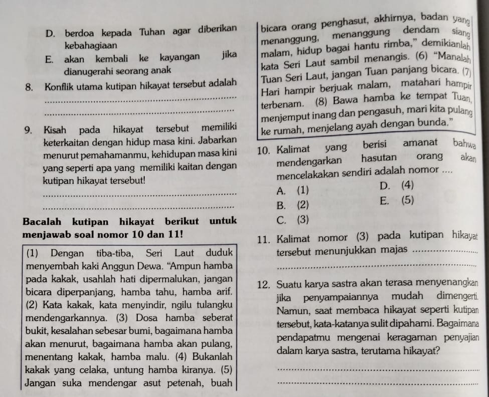 berdoa kepada Tuhan agar diberikan bicara orang penghasut, akhirnya, badan yang
kebahagiaan
menanggung, menanggung dendam siang
E. akan kembali ke kayangan jika malam, hidup bagai hantu rimba,” demikianlah
dianugerahi seorang anak kata Seri Laut sambil menangis. (6) “Manalah
8. Konflik utama kutipan hikayat tersebut adalah Tuan Seri Laut, jangan Tuan panjang bicara. (7)
Hari hampir berjuak malam, matahari hampir
_terbenam. (8) Bawa hamba ke tempat Tuan,
9. Kisah pada hikayat tersebut memiliki menjemput inang dan pengasuh, mari kita pulang
keterkaitan dengan hidup masa kini. Jabarkan ke rumah, menjelang ayah dengan bunda.”
menurut pemahamanmu, kehidupan masa kini 10. Kalimat yang berisi amanat bahwa
yang seperti apa yang memiliki kaitan dengan mendengarkan  hasutan orang akan
kutipan hikayat tersebut! mencelakakan sendiri adalah nomor ....
_A. (1) D. (4)
_B. (2) E. (5)
Bacalah kutipan hikayat berikut untuk C. (3)
menjawab soal nomor 10 dan 11!
11. Kalimat nomor (3) pada kutipan hikayat
(1) Dengan tiba-tiba, Seri Laut duduk tersebut menunjukkan majas_
menyembah kaki Anggun Dewa. “Ampun hamba_
pada kakak, usahlah hati dipermalukan, jangan
bicara diperpanjang, hamba tahu, hamba arif. 12. Suatu karya sastra akan terasa menyenangkan
(2) Kata kakak, kata menyindir, ngilu tulangku jika penyampaiannya mudah dimengerti.
mendengarkannya. (3) Dosa hamba seberat Namun, saat membaca hikayat seperti kutipan
bukit, kesalahan sebesar bumi, bagaimana hamba tersebut, kata-katanya sulit dipahami. Bagaimana
akan menurut, bagaimana hamba akan pulang, pendapatmu mengenai keragaman penyajian
menentang kakak, hamba malu. (4) Bukanlah dalam karya sastra, terutama hikayat?
kakak yang celaka, untung hamba kiranya. (5)_
Jangan suka mendengar asut petenah, buah_