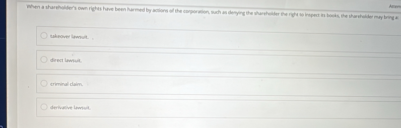 Atter
When a shareholder's own rights have been harmed by actions of the corporation, such as denying the shareholder the right to inspect its books, the shareholder may bring a:
takeover lawsuit.
direct lawsuit.
criminal claim.
derivative lawsuit.