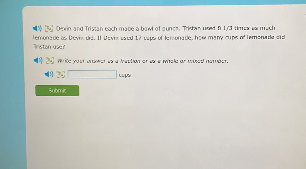 Devin and Tristan each made a bowl of punch. Tristan used 8 1/3 times as much 
lemonade as Devin did. If Devin used 17 cups of lemonade, how many cups of lemonade did 
Tristan use? 
Write your answer as a fraction or as a whole or mixed number.
□ cups 
Submit