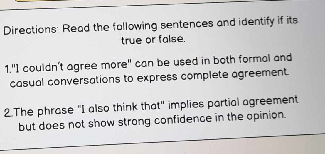 Directions: Read the following sentences and identify if its 
true or false. 
1."I couldn’t agree more" can be used in both formal and 
casual conversations to express complete agreement. 
2.The phrase "I also think that" implies partial agreement 
but does not show strong confidence in the opinion.