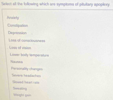 Select all the following which are symptoms of pituitary apoplexy.
Anxiety
Constipation
Depression
Loss of consciousness
Loss of vision
Lower body temperature
Nausea
Personality changes
Severe headaches
Slowed heart rate
Sweating
Weight gain