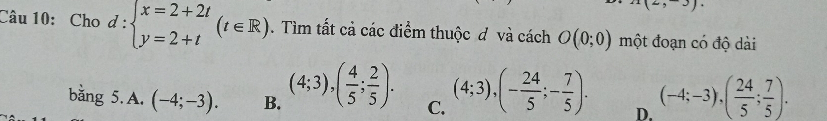 Cho d:beginarrayl x=2+2t y=2+tendarray.  (t∈ R). Tìm tất cả các điểm thuộc đ và cách O(0;0) một đoạn có độ dài
bằng 5.A. (-4;-3). B.
(4;3), ( 4/5 ; 2/5 ). C.
(4;3), (- 24/5 ;- 7/5 ). D.
(-4;-3), ( 24/5 ; 7/5 ).