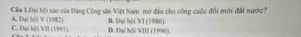 Câu 1.Đại hội nào của Đảng Cộng sản Việt Nam mở đầu cho công cuộc đồi mới đất nước?
A. Đại hội V (1982). B. Đại hội VI (1986).
C. Đại hội VII (1991). D. Đại hội VIII (1996).