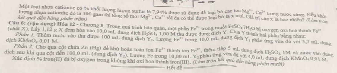 Một loại nhựa cationite có % khối lượng lượng sulfur là 7,94% được sử dụng để loại bỏ các ion Mg^(2+),Ca^(2+) trong nước cứng. Nếu khối
lượng nhựa cationite đó là 500 gam thì tổng số mol M Igª Ca^(2+) tối đa có thể được loại bỏ là x mol. Giá trị của x là bao nhiêu? (Làm tròn
kết quả đến hàng phần trăm)
Câu 6: (vận dụng) Hóa 12 - Chương 8. Trong quá trình bảo quản, một phần Fe^(2+) trong muối F eSO_47H_2O bị oxygen oxi hoá thành Fe^(3+)
(chất X). Lấy 1,12 g X đem hòa vào 10,0 mL dung dịch H_2SO_4 1,00 M thu được dung dịch Y. Chia Y thành hai phần bằng nhau:
Phân 1. Thêm nước vào thu được 100 mL dung dịch Y_1 Lượng Fe ²* trong 10,0 mL dung dịch Y_1 phản ứng vừa đủ với 3,7 mL dung
djch KMn O_40.0 1 M.
Phần 2. Cho qua cột chứa Zn (Hg) đề khử hoàn toàn ion Fe^(3+) thành ion Fe^(2+) , thêm tiếp 5 mL dung dịch H_2SO_4 1M và nước vào dung
dịch sau khi qua cột đến 100,0 mL (dung dịch Y_2). Lượng Fe trong 10,00 mL Y_2 phản ứng vừa dủ với 4,0 mL dung dịch KMn O_40,011 M
Xác định % iron(II) đã bị oxygen trong không khí oxi hoá thành iron(III). (Làm tròn kết quả đến hàng phần mười)
Hết đề