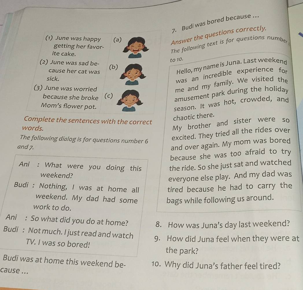 Budi was bored because . 
(1) June was happy (a) 
Answer the questions correctly. 
getting her favor- 
ite cake. 
The following text is for questions number 
to 10. 
(2) June was sad be- (b) 
cause her cat was 
Hello, my name is Juna. Last weekend 
sick. 
was an incredible experience for 
(3) June was worried 
me and my family. We visited the 
because she broke (c) 
amusement park during the holiday 
Mom’s flower pot. 
season. It was hot, crowded, and 
Complete the sentences with the correct 
chaotic there. 
words. 
My brother and sister were so 
The following dialog is for questions number 6
excited. They tried all the rides over 
and 7. 
and over again. My mom was bored 
because she was too afraid to try 
Ani : What were you doing this the ride. So she just sat and watched 
weekend? 
everyone else play. And my dad was 
Budi : Nothing, I was at home all tired because he had to carry the 
weekend. My dad had some bags while following us around. 
work to do. 
Ani : So what did you do at home? 8. How was Juna’s day last weekend? 
Budi : Not much. I just read and watch 9. How did Juna feel when they were at 
TV. I was so bored! 
the park? 
Budi was at home this weekend be- 10. Why did Juna’s father feel tired? 
cause ...