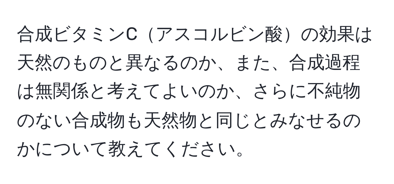 合成ビタミンCアスコルビン酸の効果は天然のものと異なるのか、また、合成過程は無関係と考えてよいのか、さらに不純物のない合成物も天然物と同じとみなせるのかについて教えてください。