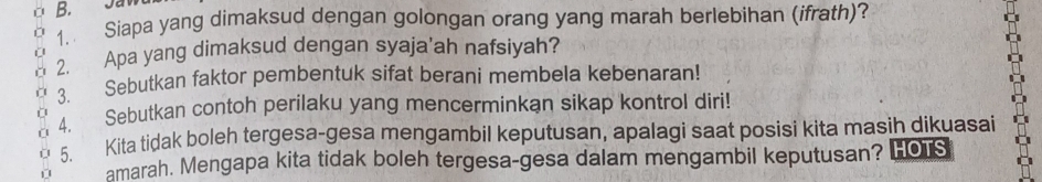 Siapa yang dimaksud dengan golongan orang yang marah berlebihan (ifrath)? 
2. Apa yang dimaksud dengan syaja’ah nafsiyah? 
3. Sebutkan faktor pembentuk sifat berani membela kebenaran! 
4. Sebutkan contoh perilaku yang mencerminkan sikap kontrol diri! 
5. Kita tidak boleh tergesa-gesa mengambil keputusan, apalagi saat posisi kita masih dikuasai 
amarah. Mengapa kita tidak boleh tergesa-gesa dalam mengambil keputusan? HOTS