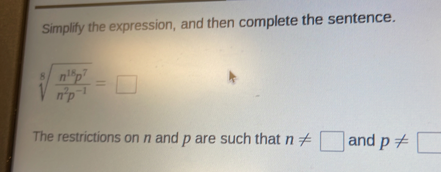 Simplify the expression, and then complete the sentence.
sqrt[8](frac n^(18)p^7)n^2p^(-1)=□
The restrictions on n and p are such that n!= □ and p!= □