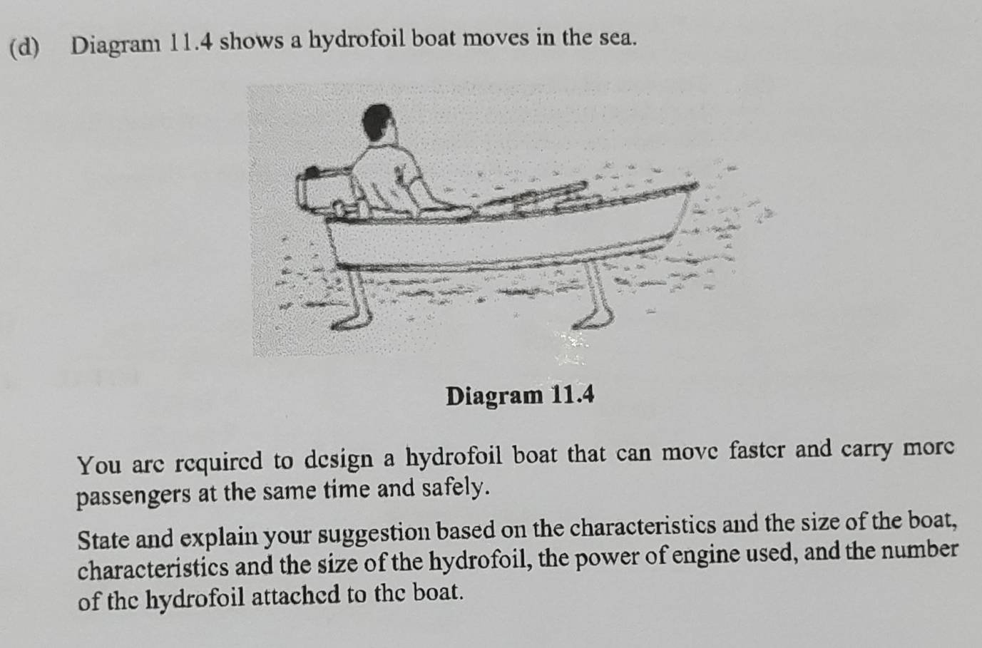 Diagram 11.4 shows a hydrofoil boat moves in the sea. 
Diagram 11.4 
You are required to design a hydrofoil boat that can move faster and carry more 
passengers at the same time and safely. 
State and explain your suggestion based on the characteristics and the size of the boat, 
characteristics and the size of the hydrofoil, the power of engine used, and the number 
of the hydrofoil attached to the boat.