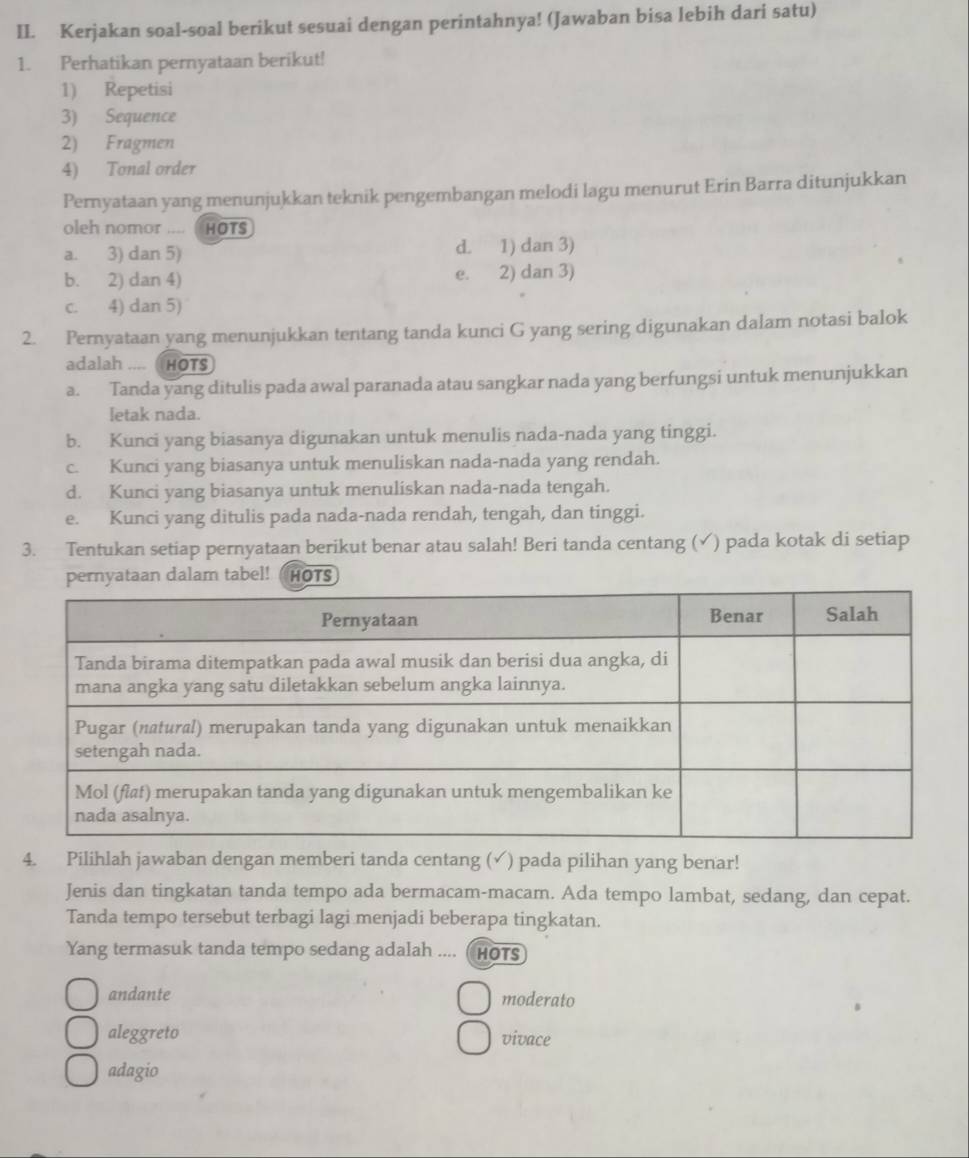 Kerjakan soal-soal berikut sesuai dengan perintahnya! (Jawaban bisa lebih dari satu)
1. Perhatikan pernyataan berikut!
1) Repetisi
3) Sequence
2) Fragmen
4) Tonal order
Pernyataan yang menunjukkan teknik pengembangan melodi lagu menurut Erin Barra ditunjukkan
oleh nomor .... HOTS
a. 3) dan 5) d. 1) dan 3)
b. 2) dan 4) e. 2) dan 3)
c. 4) dan 5)
2. Pernyataan yang menunjukkan tentang tanda kunci G yang sering digunakan dalam notasi balok
adalah .... HOTS
a. Tanda yang ditulis pada awal paranada atau sangkar nada yang berfungsi untuk menunjukkan
letak nada.
b. Kunci yang biasanya digunakan untuk menulis nada-nada yang tinggi.
c. Kunci yang biasanya untuk menuliskan nada-nada yang rendah.
d. Kunci yang biasanya untuk menuliskan nada-nada tengah.
e. Kunci yang ditulis pada nada-nada rendah, tengah, dan tinggi.
3. Tentukan setiap pernyataan berikut benar atau salah! Beri tanda centang (✓) pada kotak di setiap
dalam tabel! HOTS
4. Pilihlah jawaban dengan memberi tanda centang (✓) pada pilihan yang benar!
Jenis dan tingkatan tanda tempo ada bermacam-macam. Ada tempo lambat, sedang, dan cepat.
Tanda tempo tersebut terbagi lagi menjadi beberapa tingkatan.
Yang termasuk tanda tempo sedang adalah .... ( HOTS
andante moderato
aleggreto vivace
adagio