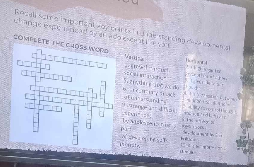 Recall some important key points in understanding developmenta
change experienced by an adolescent like you
COMPLETE TH Horizontal
Vertical 2. a high regard to
1. growth through perceptions of others
social interaction B. it gives life to our
5. anything that we do thought
6. uncertainty or lack 4. it is a transition between
childhood to adulthood
of understanding. ability to control thought,
9. strange and difficult emotion and behavior
experiences 8. the 5th ego of
by adolescents that is psychosocial
part
development by Erik
Erikson
of developing self- 10. it is an impression to
identity. stimulus