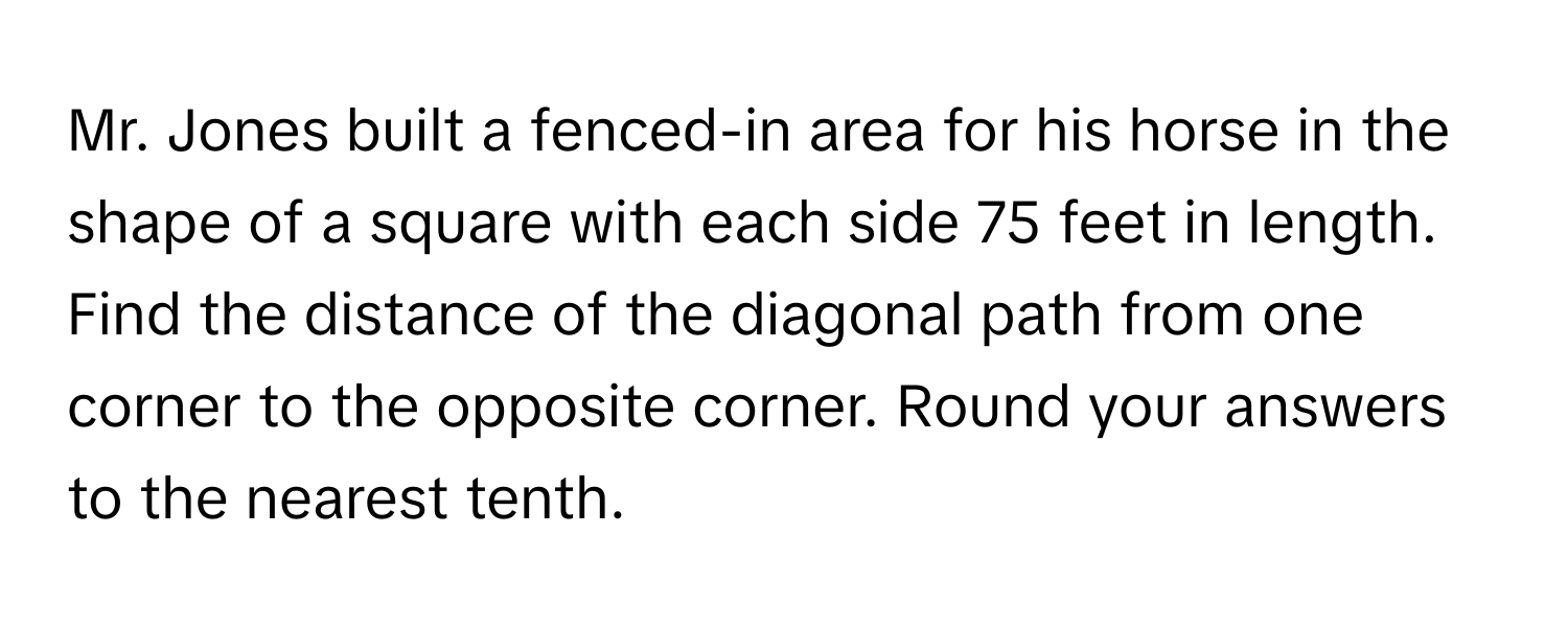 Mr. Jones built a fenced-in area for his horse in the shape of a square with each side 75 feet in length. Find the distance of the diagonal path from one corner to the opposite corner. Round your answers to the nearest tenth.