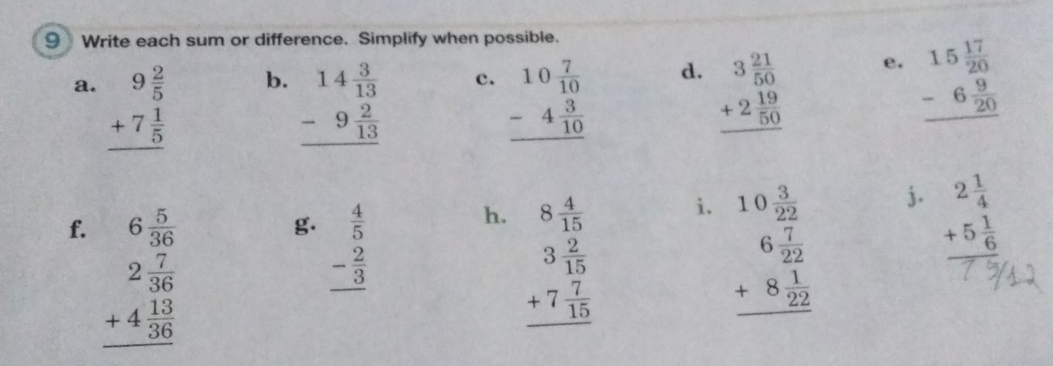Write each sum or difference. Simplify when possible. 
b. beginarrayr 14 3/13  -9 2/13  hline endarray
c. beginarrayr 10 7/10  -4 3/10  hline endarray beginarrayr 15 17/20  -6 9/20  hline endarray
d. 
a. beginarrayr 9 2/5  +7 1/5  hline endarray beginarrayr 3 21/50  +2 19/50  hline endarray
e. 
f. beginarrayr 6 5/36  2 7/36  +4 13/36  hline endarray beginarrayr 10 3/22  6 7/22  +8 1/22  hline endarray
g. beginarrayr  4/5  - 2/3  hline endarray
h. beginarrayr 8 4/15  3 2/15  +7 7/15  hline endarray
i. 
j. beginarrayr 2 1/4  +5 1/6  hline endarray