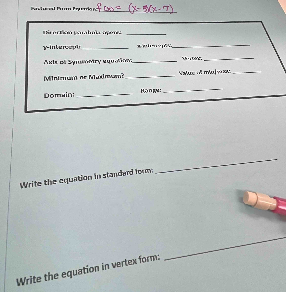 Factored Form Equation: 
Direction parabola opens:_ 
y-intercept:_ x-intercepts: 
_ 
Axis of Symmetry equation:_ Vertex:_ 
Minimum or Maximum?_ Value of min/max:_ 
_ 
Range: 
Domain: 
_ 
_ 
Write the equation in standard form: 
_ 
Write the equation in vertex form: