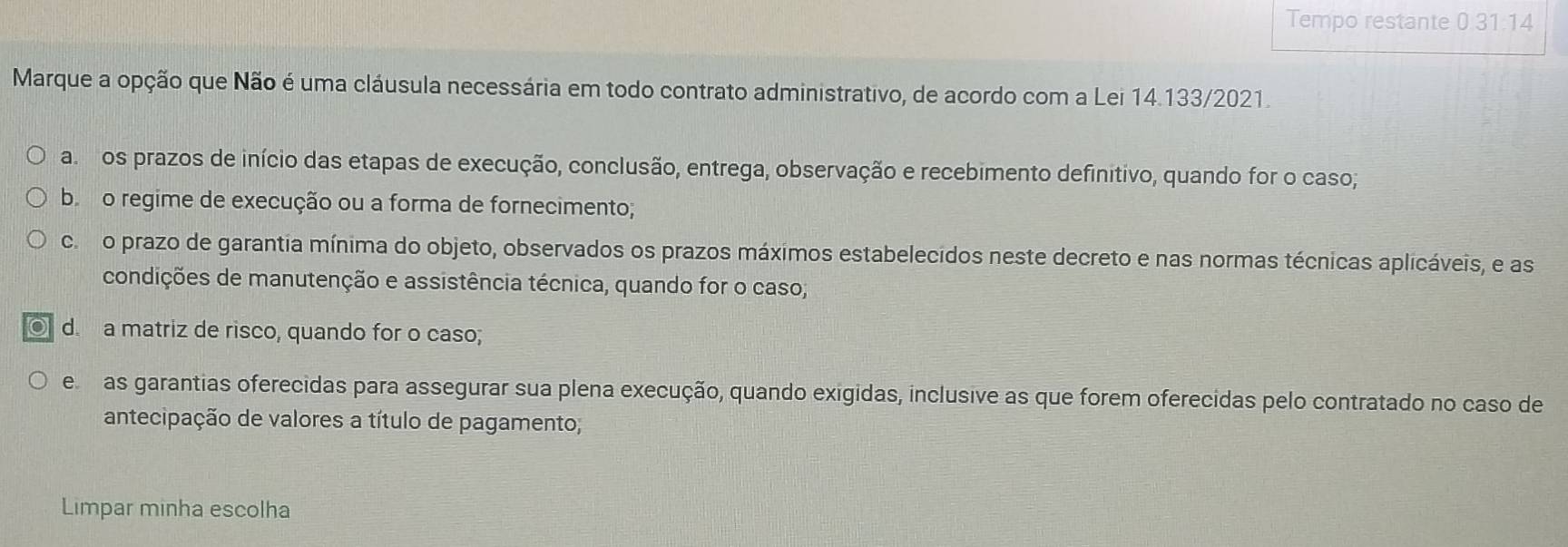 Tempo restante 0.31:14
Marque a opção que Não é uma cláusula necessária em todo contrato administrativo, de acordo com a Lei 14.133/2021.
a ros prazos de início das etapas de execução, conclusão, entrega, observação e recebimento definitivo, quando for o caso;
b o regime de execução ou a forma de fornecimento;
cor o prazo de garantia mínima do objeto, observados os prazos máximos estabelecidos neste decreto e nas normas técnicas aplicáveis, e as
condições de manutenção e assistência técnica, quando for o caso;
d. a matriz de risco, quando for o caso;
e as garantias oferecidas para assegurar sua plena execução, quando exigidas, inclusive as que forem oferecidas pelo contratado no caso de
antecipação de valores a título de pagamento;
Limpar minha escolha