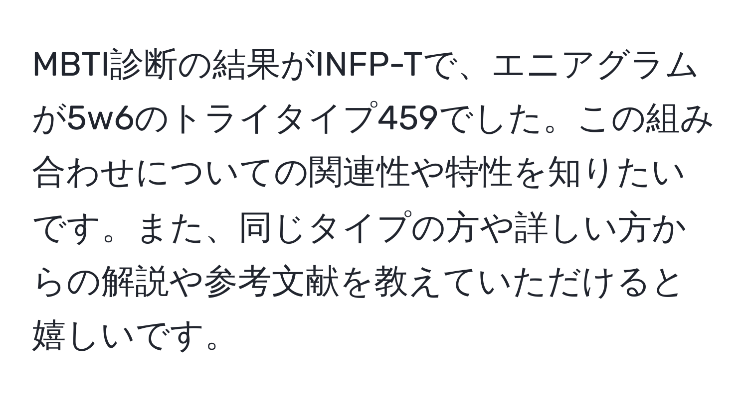 MBTI診断の結果がINFP-Tで、エニアグラムが5w6のトライタイプ459でした。この組み合わせについての関連性や特性を知りたいです。また、同じタイプの方や詳しい方からの解説や参考文献を教えていただけると嬉しいです。