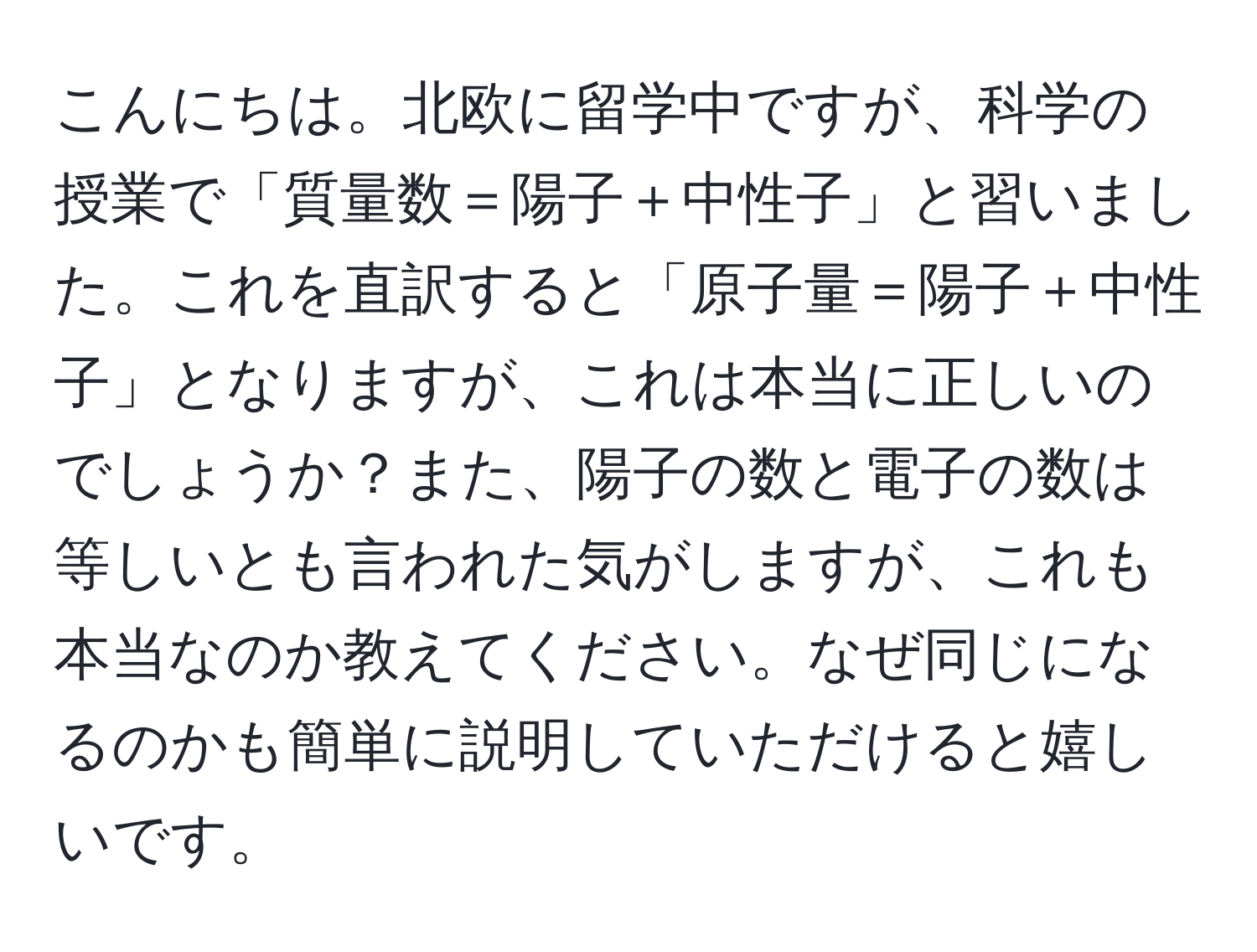 こんにちは。北欧に留学中ですが、科学の授業で「質量数＝陽子＋中性子」と習いました。これを直訳すると「原子量＝陽子＋中性子」となりますが、これは本当に正しいのでしょうか？また、陽子の数と電子の数は等しいとも言われた気がしますが、これも本当なのか教えてください。なぜ同じになるのかも簡単に説明していただけると嬉しいです。