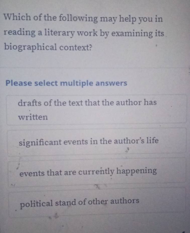 Which of the following may help you in
reading a literary work by examining its
biographical context?
Please select multiple answers
drafts of the text that the author has
written
significant events in the author’s life
events that are currently happening
political stand of other authors