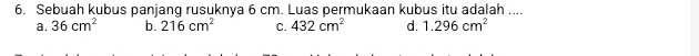 Sebuah kubus panjang rusuknya 6 cm. Luas permukaan kubus itu adalah ....
a. 36cm^2 b. 216cm^2 C. 432cm^2 d. 1.296cm^2