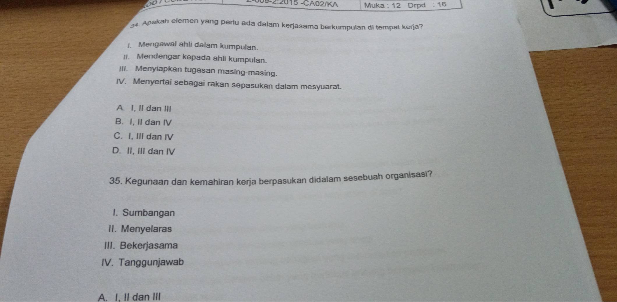 09-2:2015 -CA02/KA Muka :12 Drpd :16 
34. Apakah elemen yang perlu ada dalam kerjasama berkumpulan di tempat kerja?
1. Mengawal ahli dalam kumpulan.
II. Mendengar kepada ahli kumpulan.
III. Menyiapkan tugasan masing-masing.
IV. Menyertai sebagai rakan sepasukan dalam mesyuarat.
A. I, II dan III
B. I, II dan IV
C. I, III dan IV
D. II, III dan IV
35. Kegunaan dan kemahiran kerja berpasukan didalam sesebuah organisasi?
1. Sumbangan
II. Menyelaras
III. Bekerjasama
IV. Tanggunjawab
A. I, II dan III