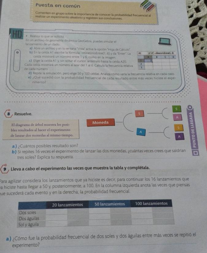 Puesta en común
Comenten en grupo sobre la importancia de conocer la probabilidad frecuencial al
realizar un experimento aleatorio y registren sus conclusiones.
HD . Realiza lo que se solícita
En un archivo de geometría dinámica GeoGebra, puedes simular el
lan zamiento de un dado.
a) Abre un archivo y en la ventana "Vista" activa la opción "Hoja de Cálculo"
b) En la celda A1 escribe la fórmula: =AleatorioEntre(1, 6) y da ''Enter''. La
celda mostrará un número entre 1 y 6, como en la imagen.
c) Elige la celda A1 y sin soltar el cursor, arrástralo hasta la celda A20.
Cada celda mostrará un número al azar del 1 al 6. Calcula la frecuencia relativa
de cada número
d) Repite la simulación, pero elige 50 y 100 celdas. Analiza corno varía la frecuencía relativa en cada caso
e) ¿Qué sucedió con la probabilidad frecuencial de cada resultado entre más veces hiciste el expe
rimento?
5 o
8 Resuelve. s
A a
El diagrama de árbol muestra los posi- Moneda
s 3
bles resultados al hacer el experimento
A
_
a
de lanzar dos monedas al mismo tiempo.
A
) ¿Cuántos posibles resultado son?_
5
b) Si repites 16 veces el experimento de lanzar las dos monedas, ¿cuántas veces crees que saldrían D
tres soles? Explica tu respuesta._
9  Lleva a cabo el experimento las veces que muestra la tabla y complétala.
Para agilizar considera los lanzamientos que ya hiciste es decir, para continuar los 16 lanzamientos que
a hiciste hasta llegar a 50 y, posteriormente, a 100. En la columna izquierda anota las veces que piensas
que sucederá cada evento y en la derecha, la probabilidad frecuencial.
_
) ¿Cómo fue la probabilidad frecuencial de dos soles y dos águilas entre más veces se repitió el
experimento?