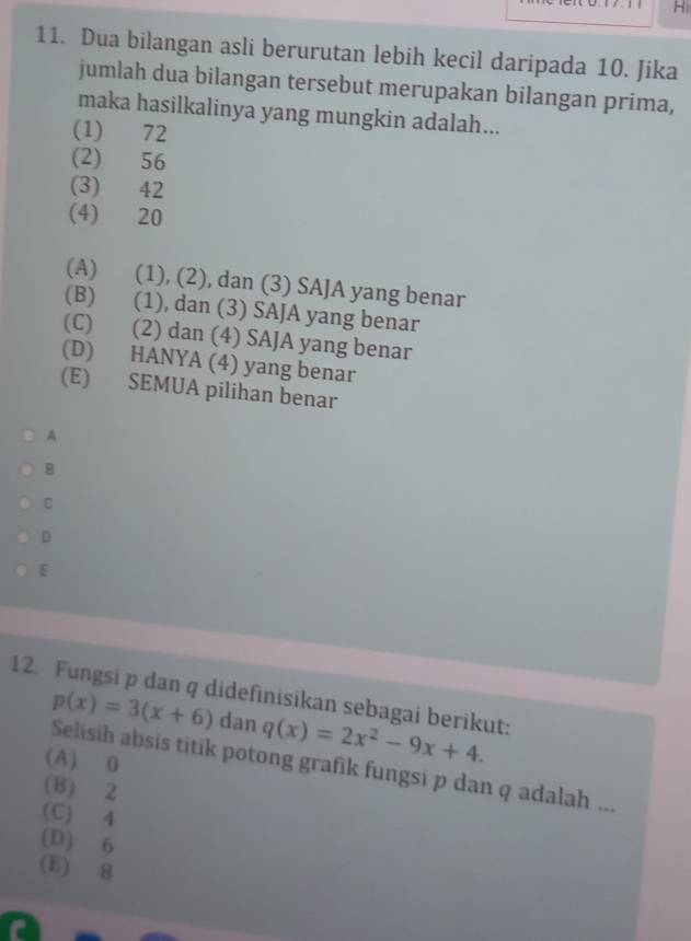 Hi
11. Dua bilangan asli berurutan lebih kecil daripada 10. Jika
jumlah dua bilangan tersebut merupakan bilangan prima,
maka hasilkalinya yang mungkin adalah...
(1) 72
(2) 56
(3) 42
(4) 20
(A) (1), (2), dan (3) SAJA yang benar
(B) (1), dan (3) SAJA yang benar
(C) (2) dan (4) SAJA yang benar
(D) HANYA (4) yang benar
(E) SEMUA pilihan benar
A
B
ε
D
E
12. Fungsi p dan q didefinisikan sebagai berikut: q(x)=2x^2-9x+4. 
dan
p(x)=3(x+6) Selisih absis titik potong grafik fungsi p dan q adalah ...
(A) 0
(B) 2
(C) 4
(D) 6
(E) 8