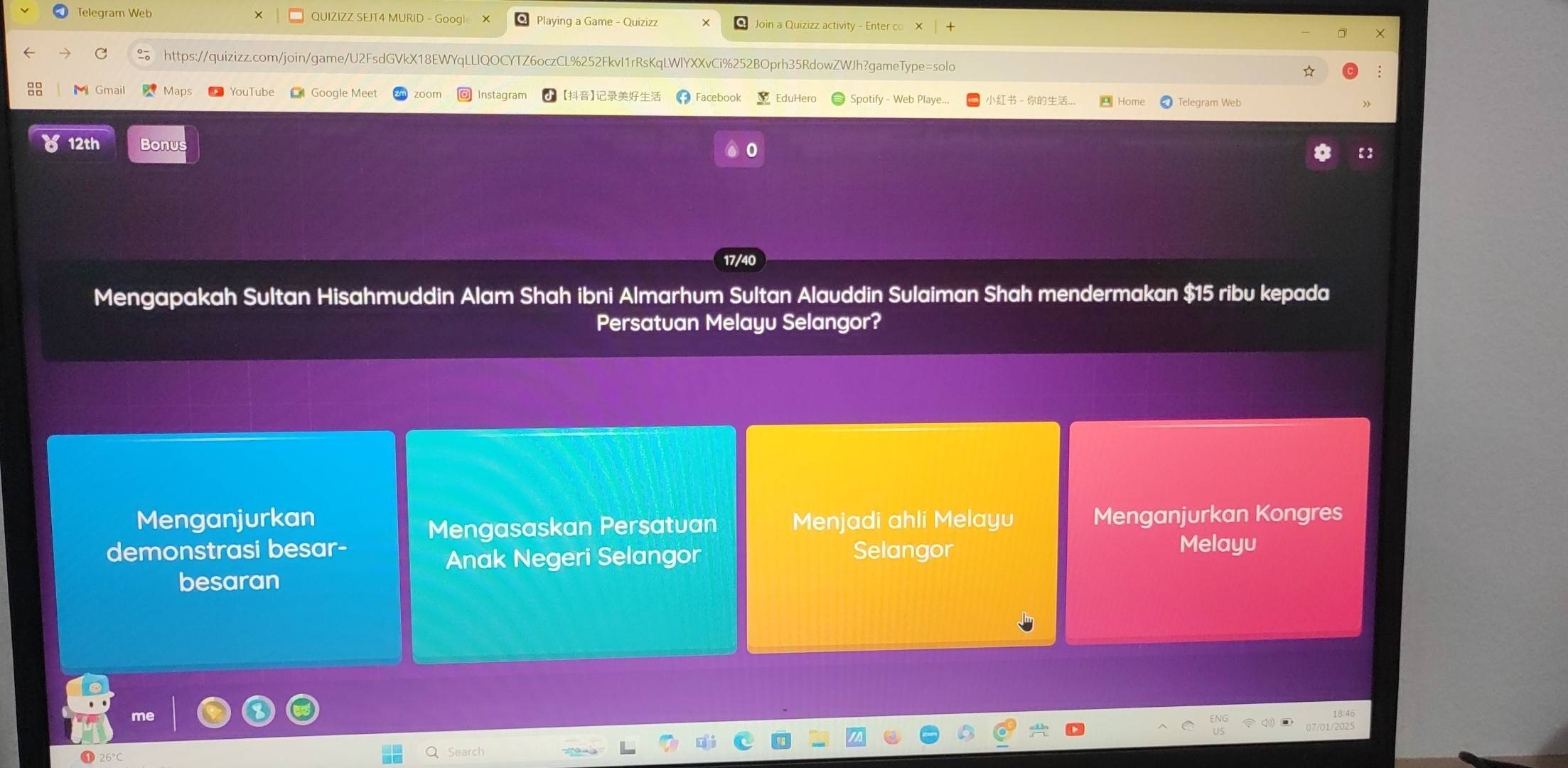 Telegram Web QUIZIZZ SEJT4 MURID - Google Playing a Game - Quizizz Join a Quizizz activity - Enter co
C https://quizizz.com/join/game/U2FsdGVkX18EWYqLLlQOCYTZ6oczCL%252FkvI1rRsKqLWlYXXvCi%252BOprh35RdowZWJh?gameType=solo ☆
Maps Google Meet Instagram 【】 2 Facebook EduHero Spotify - Web Playe... - .. Telegram Web
12th Bonus
【】
17/40
Mengapakah Sultan Hisahmuddin Alam Shah ibni Almarhum Sultan Alauddin Sulaiman Shah mendermakan $15 ribu kepada
Persatuan Melayu Selangor?
Menganjurkan Menjadi ahli Melayu Menganjurkan Kongres
Mengasaskan Persatuan
demonstrasi besar- Selangor Melayu
Anak Negeri Selangor
besaran
26°c
Search