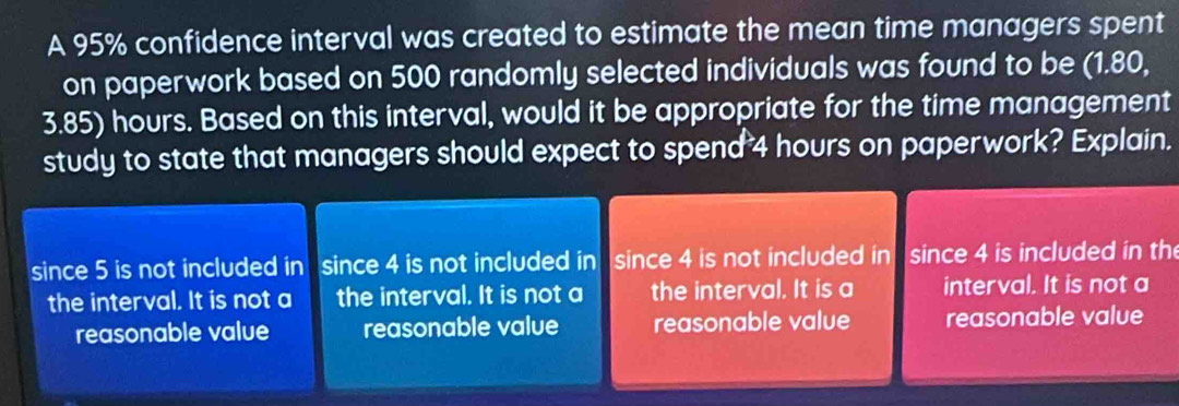 A 95% confidence interval was created to estimate the mean time managers spent
on paperwork based on 500 randomly selected individuals was found to be (1.80,
3.85) hours. Based on this interval, would it be appropriate for the time management
study to state that managers should expect to spend 4 hours on paperwork? Explain.
since 5 is not included in a since 4 is not included in since 4 is not included in since 4 is included in the
the interval. It is not a the interval. It is not a the interval. It is a interval. It is not a
reasonable value reasonable value reasonable value reasonable value