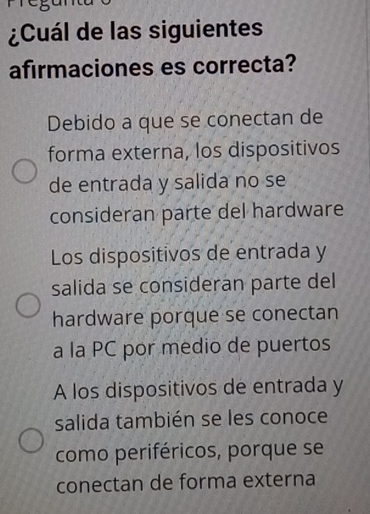 ¿Cuál de las siguientes
afirmaciones es correcta?
Debido a que se conectan de
forma externa, los dispositivos
de entrada y salida no se
consideran parte del hardware
Los dispositivos de entrada y
salida se consideran parte del
hardware porque se conectan
a la PC por medio de puertos
A los dispositivos de entrada y
salida también se les conoce
como periféricos, porque se
conectan de forma externa