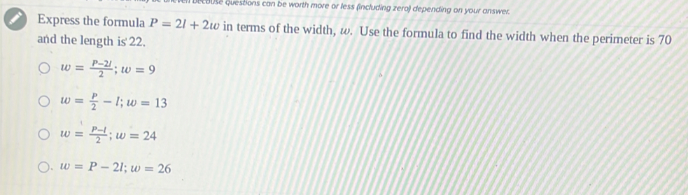 becouse questions can be worth more or less (including zero) depending on your answer.
Express the formula P=2l+2w in terms of the width, ω. Use the formula to find the width when the perimeter is 70
and the length is' 22.
w= (P-2l)/2 ; w=9
w= P/2 -l; w=13
w= (P-l)/2 ; w=24
w=P-2l; w=26