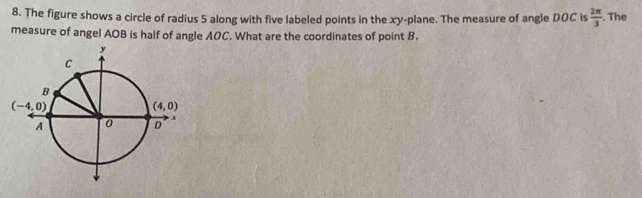The figure shows a circle of radius 5 along with five labeled points in the xy-plane. The measure of angle DOC is  2π /3 . The
measure of angel AOB is half of angle AOC. What are the coordinates of point B.