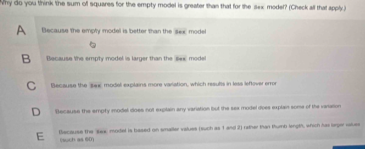 Why do you think the sum of squares for the empty model is greater than that for the sex model? (Check all that apply.)
A Because the empty model is better than the sex model
B Because the empty model is larger than the sex model
C Because the sex model explains more variation, which results in less leftover error
D Because the empty model does not explain any variation but the sex model does explain some of the variation
E Because the sex model is based on smaller values (such as 1 and 2) rather than thumb length, which has larger values
(such as 60)