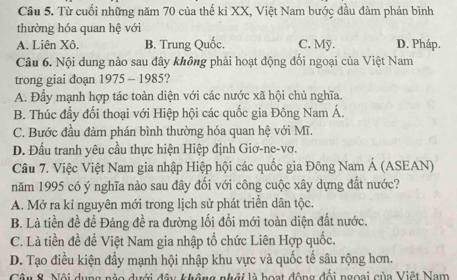 Từ cuối những năm 70 của thế kỉ XX, Việt Nam bước đầu đàm phán bình
thường hóa quan hệ với
A. Liên Xô. B. Trung Quốc. C. Mỹ. D. Pháp.
Câu 6. Nội dung nào sau đây không phải hoạt động đối ngoại của Việt Nam
trong giai đoạn 1975 - 1985?
A. Đầy mạnh hợp tác toàn diện với các nước xã hội chủ nghĩa.
B. Thúc đẩy đối thoại với Hiệp hội các quốc gia Đông Nam Á.
C. Bước đầu đàm phán bình thường hóa quan hệ với Mĩ.
D. Đấu tranh yêu cầu thực hiện Hiệp định Giơ-ne-vơ.
Câu 7. Việc Việt Nam gia nhập Hiệp hội các quốc gia Đông Nam Á (ASEAN)
năm 1995 có ý nghĩa nào sau đây đối với công cuộc xây dựng đất nước?
A. Mở ra kỉ nguyên mới trong lịch sử phát triền dân tộc.
B. Là tiền đề để Đảng đề ra đường lối đổi mới toàn diện đất nước.
C. Là tiền đề để Việt Nam gia nhập tổ chức Liên Hợp quốc.
D. Tạo điều kiện đẩy mạnh hội nhập khu vực và quốc tế sâu rộng hơn.
Câu 8. Nội dụng nào dưới đây không nhới là hoạt động đổi ngoại của Việt Nam