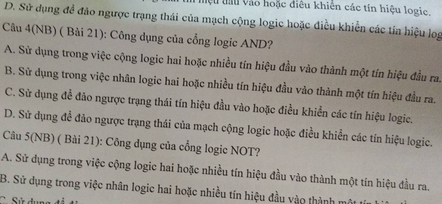 iệu đầu vào hoặc điều khiển các tín hiệu logic.
D. Sử dụng để đảo ngược trạng thái của mạch cộng logic hoặc điều khiển các tín hiệu log
Câu 4(NB) ( Bài 21): Công dụng của cổng logic AND?
A. Sử dụng trong việc cộng logic hai hoặc nhiều tín hiệu đầu vào thành một tín hiệu đầu ra.
B. Sử dụng trong việc nhân logic hai hoặc nhiều tín hiệu đầu vào thành một tín hiệu đầu ra.
C. Sử dụng để đảo ngược trạng thái tín hiệu đầu vào hoặc điều khiển các tín hiệu logic.
D. Sử dụng để đảo ngược trạng thái của mạch cộng logic hoặc điều khiển các tín hiệu logic.
Câu 5(NB) ( Bài 21): Công dụng của cổng logic NOT?
A. Sử dụng trong việc cộng logic hai hoặc nhiều tín hiệu đầu vào thành một tín hiệu đầu ra.
B. Sử dụng trong việc nhân logic hai hoặc nhiều tín hiệu đầu vào thành một t
C. Sử dụng đổ