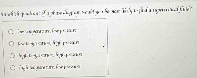 In which quadrant of a phase diagram would you be most likely to find a supercritical fluid?
low temperature, low pressure
low temperature, high pressure
high temperature, high pressure
high temperature, low pressure