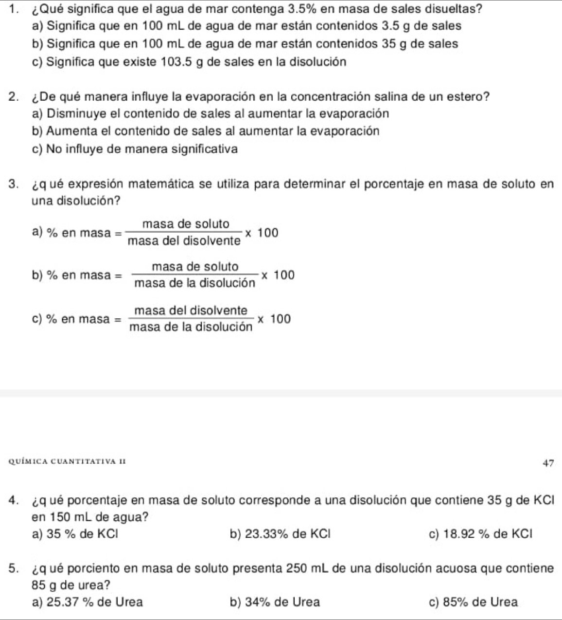 ¿Qué significa que el agua de mar contenga 3.5% en masa de sales disueltas?
a) Significa que en 100 mL de agua de mar están contenidos 3.5 g de sales
b) Significa que en 100 mL de agua de mar están contenidos 35 g de sales
c) Significa que existe 103.5 g de sales en la disolución
2. ¿De qué manera influye la evaporación en la concentración salina de un estero?
a) Disminuye el contenido de sales al aumentar la evaporación
b) Aumenta el contenido de sales al aumentar la evaporación
c) No influye de manera significativa
3. ¿q ué expresión matemática se utiliza para determinar el porcentaje en masa de soluto en
una disolución?
a) % en masa= masadesoluto/masadeldisolvente * 100
b) % en masa= masadesoluto/masadeladisoluci6n * 100
c) % en masa= masadeldisolvente/masadeladisolucion * 100
química cuantitativa II
47
4. qué porcentaje en masa de soluto corresponde a una disolución que contiene 35 g de KCI
en 150 mL de agua?
a) 35 % de KCl b) 23.33% de KCl c) 18.92 % de KCl
5. q ué porciento en masa de soluto presenta 250 mL de una disolución acuosa que contiene
85 g de urea?
a) 25.37 % de Urea b) 34% de Urea c) 85% de Urea