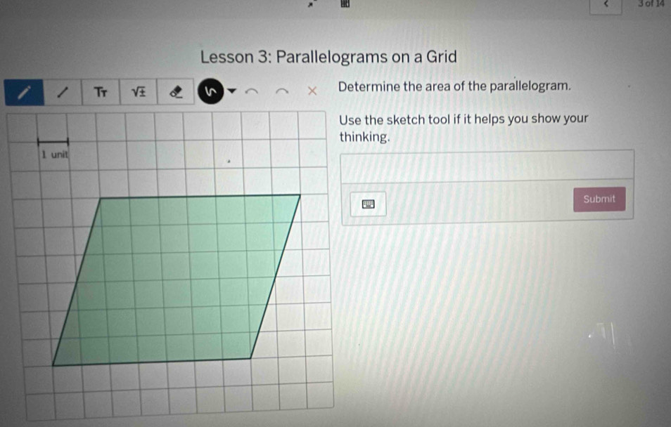 of 14 
Lesson 3: Parallelograms on a Grid 
Tr sqrt(± ) Determine the area of the parallelogram. 
Use the sketch tool if it helps you show your 
thinking. 
1 unit 
Submit