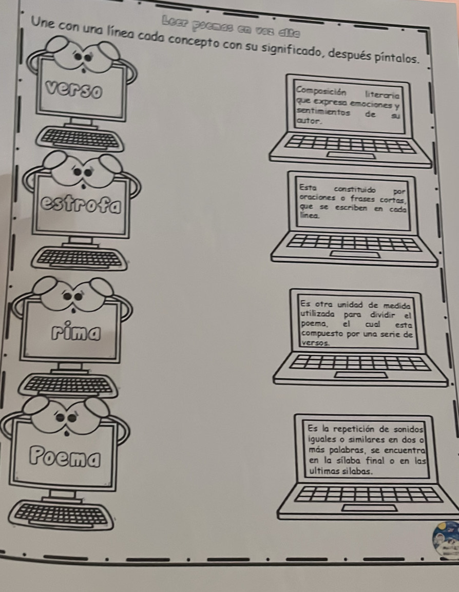 Leer poemas en vaz alta 
Une con una línea cada concepto con su significado, después píntalos. 
Composición literaria 
verso que expresa emaciones y 
sentimientos de 
autor. 
Esta constituído por 
oraciones o frases cortas, 
estrofa línea. 
que se escribén en cada 
Es otra unidad de medida 
utilizada para dividir el 
poema el cual esta 
compuesto por una serie de 
rima versos. 
Es la repetición de sonidos 
iguales o similares en dos o 
más palabras, se encuentra 
Poema en la sílaba final o en las 
ultimas silabas.