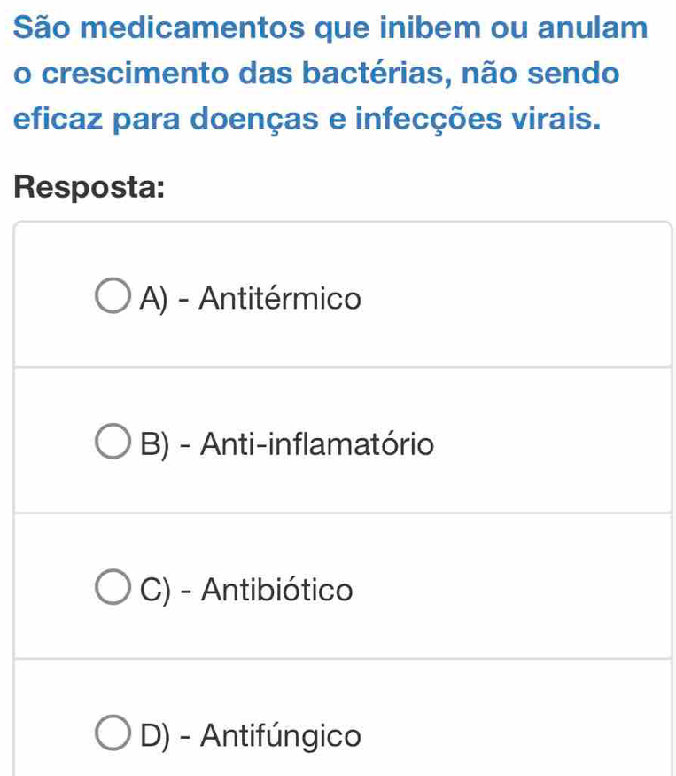 São medicamentos que inibem ou anulam
o crescimento das bactérias, não sendo
eficaz para doenças e infecções virais.
Resposta:
A) - Antitérmico
B) - Anti-inflamatório
C) - Antibiótico
D) - Antifúngico