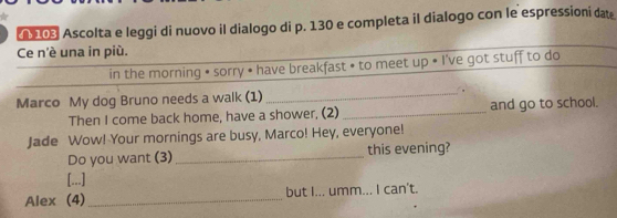 Ascolta e leggi di nuovo il dialogo di p. 130 e completa il dialogo con le espressioni dat 
Ce n'é una in più. 
in the morning • sorry • have breakfast • to meet up • I've got stuff to do 
Marco My dog Bruno needs a walk (1) _. 
Then I come back home, have a shower. (2) _and go to school. 
Jade Wow! Your mornings are busy, Marco! Hey, everyone! 
Do you want (3) _this evening? 
[...] 
Alex (4)_ but I... umm... I can't.