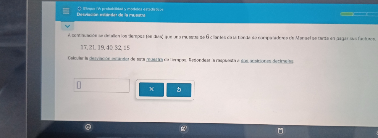 ○ Bloque IV: probabilidad y modelos estadísticos 
Desviación estándar de la muestra 
A continuación se detallan los tiempos (en días) que una muestra de 6 clientes de la tienda de computadoras de Manuel se tarda en pagar sus facturas.
17, 21, 19, 40, 32, 15
Calcular la desviación estándar de esta muestra de tiempos. Redondear la respuesta a dos posiciones decimales. 
× 6