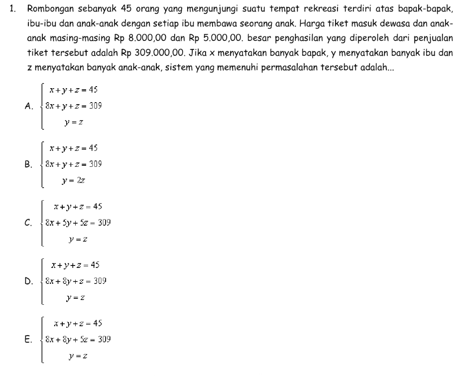 Rombongan sebanyak 45 orang yang mengunjungi suatu tempat rekreasi terdiri atas bapak-bapak,
ibu-ibu dan anak-anak dengan setiap ibu membawa seorang anak. Harga tiket masuk dewasa dan anak-
anak masing-masing Rp 8.000,00 dan Rp 5.000,00. besar penghasilan yang diperoleh dari penjualan
tiket tersebut adalah Rp 309.000,00. Jika x menyatakan banyak bapak, y menyatakan banyak ibu dan
z menyatakan banyak anak-anak, sistem yang memenuhi permasalahan tersebut adalah...
A. beginarrayl x+y+z=45 8x+y+z=305 y=zendarray.
B. beginarrayl x+y+z=45 8x+y+z=505 y=2zendarray.
C. beginarrayl x+y+z-45 8x+5y+5z-309 y=zendarray.
D. beginarrayl x+y+z=45 8x+8y+z=309 y=zendarray.
E. beginarrayl x+y+z=45 5x+8y+5z=309 y=zendarray.