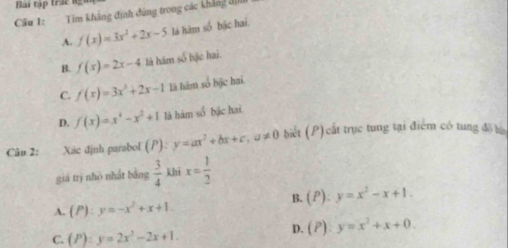 Bài tập trác ngữ
Cầu 1: Tim khẳng định đúng trong các khẳng đị
A. f(x)=3x^2+2x-5 là hàm số bắc hai,
B. f(x)=2x-4 là hám số bậc hai.
C. f(x)=3x^2+2x-1 là hàm số bậc hai
D. f(x)=x^4-x^2+1 là hàm số bậc hai
Câu 2: Xác định parabol (P): y=ax^2+bx+c, a!= 0 biết (P) cất trục tung tại điểm có tung độ bố
gia trị nhỏ nhất bằng  3/4  khī x= 1/2 
B. (P):y=x^2-x+1.
A. (P):y=-x^2+x+1.
C. (P):y=2x^2-2x+1.
D. (P):y=x^2+x+0.