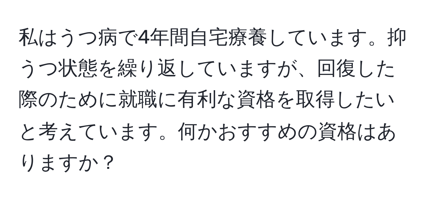 私はうつ病で4年間自宅療養しています。抑うつ状態を繰り返していますが、回復した際のために就職に有利な資格を取得したいと考えています。何かおすすめの資格はありますか？