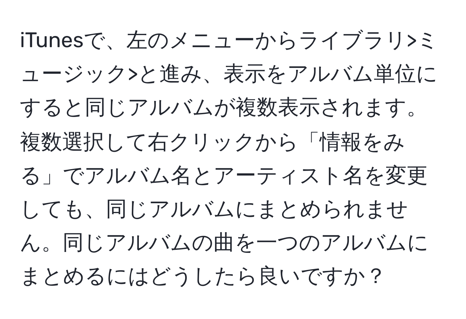 iTunesで、左のメニューからライブラリ>ミュージック>と進み、表示をアルバム単位にすると同じアルバムが複数表示されます。複数選択して右クリックから「情報をみる」でアルバム名とアーティスト名を変更しても、同じアルバムにまとめられません。同じアルバムの曲を一つのアルバムにまとめるにはどうしたら良いですか？