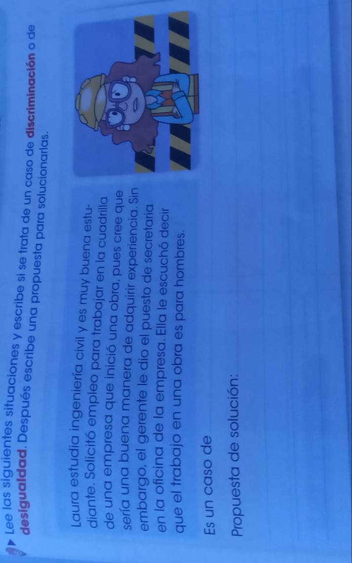 Lee las siguientes situaciones y escribe si se trata de un caso de discriminación o de 
desigualdad. Después escribe una propuesta para solucionarlas. 
Laura estudia ingeniería civil y es muy buena estu- 
diante. Solicitó empleo para trabajar en la cuadrilla 
de una empresa que inició una obra, pues cree que 
sería una buena manera de adquirir experiencia. Sin 
embargo, el gerente le dio el puesto de secretaria 
en la oficina de la empresa. Ella le escuchó decir 
que el trabajo en una obra es para hombres. 
Es un caso de_ 
_ 
Propuesta de solución:_ 
_ 
_ 
__ 
_