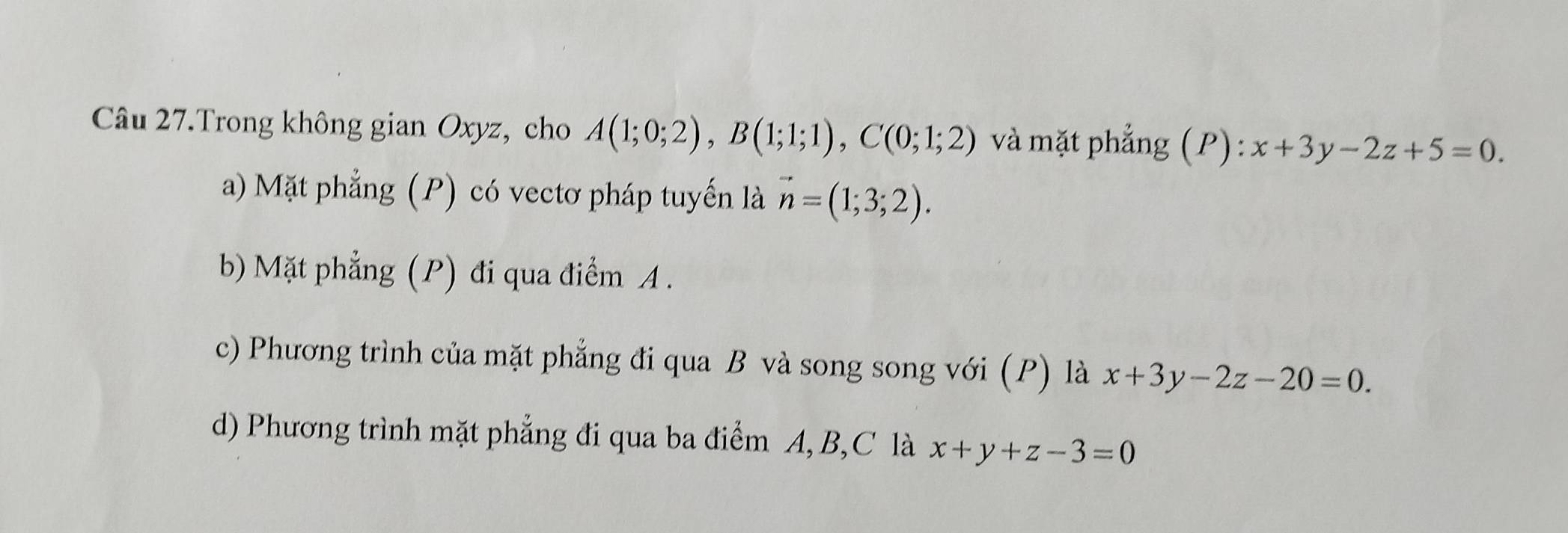 Câu 27.Trong không gian Oxyz, cho A(1;0;2), B(1;1;1), C(0;1;2) và mặt phẳng (P): x+3y-2z+5=0.
a) Mặt phẳng (P) có vectơ pháp tuyến là vector n=(1;3;2). 
b) Mặt phẳng (P) đi qua điểm A.
c) Phương trình của mặt phẳng đi qua B và song song với (P) là x+3y-2z-20=0.
d) Phương trình mặt phẳng đi qua ba điểm A, B,C là x+y+z-3=0